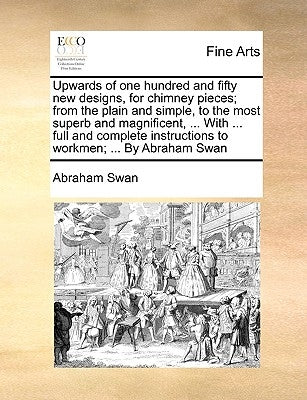 Upwards of One Hundred and Fifty New Designs, for Chimney Pieces; From the Plain and Simple, to the Most Superb and Magnificent, ... with ... Full and by Swan, Abraham