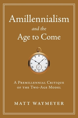 Amillennialism and the Age to Come: A Premillennial Critique of the Two-Age Model by Waymeyer, Matt