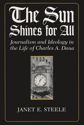 The Sun Shines for All: Journalism and Ideology in the Life of Charles A. Dana by Steele, Janet