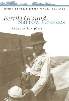 Fertile Ground, Narrow Choices: Women on Texas Cotton Farms, 1900-1940 by Sharpless, Rebecca