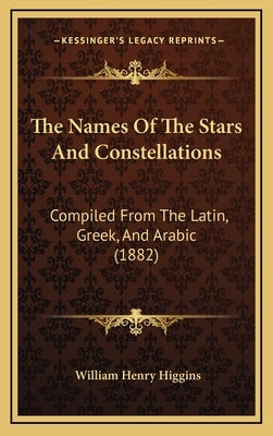 The Names Of The Stars And Constellations: Compiled From The Latin, Greek, And Arabic (1882) by Higgins, William Henry