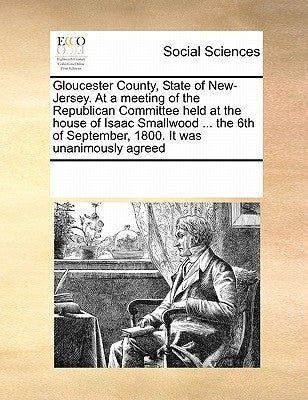 Gloucester County, State of New-Jersey. at a Meeting of the Republican Committee Held at the House of Isaac Smallwood ... the 6th of September, 1800. by Multiple Contributors