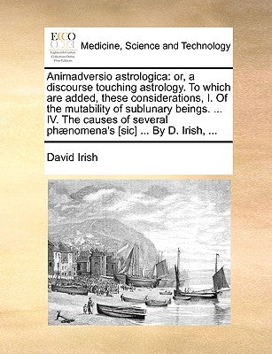 Animadversio Astrologica: Or, a Discourse Touching Astrology. to Which Are Added, These Considerations, I. of the Mutability of Sublunary Beings by Irish, David