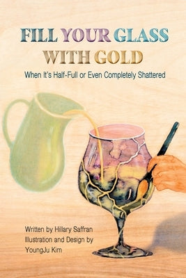 Fill Your Glass With Gold-When It's Half-Full or Even Completely Shattered by Saffran, Hillary