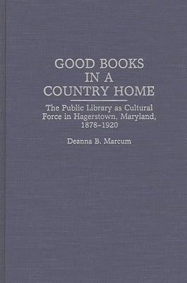 Good Books in a Country Home: The Public Library as Cultural Force in Hagerstown, Maryland, 1878-1920 by Marcum, Deanna B.