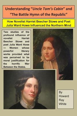 Understanding "Uncle Tom's Cabin" and "The Battle Hymn of the Republic": How Novelist Harriet Beecher Stowe and Poet Julia Ward Howe Influenced the No by White, Howard Ray