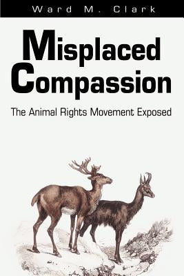 Misplaced Compassion: The Animal Rights Movement Exposed by Clark, Ward M.