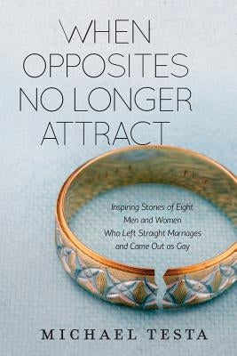 When Opposites No Longer Attract: Inspiring Stories of Eight Men and Women Who Left Straight Marriages and Came Out as Gay by Testa, Michael