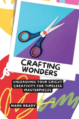 Crafting Wonders: Unleashing Your Cricut Creativity for Timeless Masterpieces by Ready, Mark