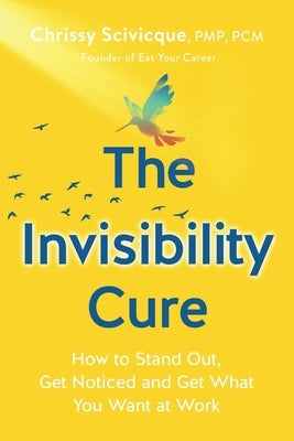 The Invisibility Cure: How to Stand Out, Get Noticed and Get What You Want at Work by Scivicque, Chrissy
