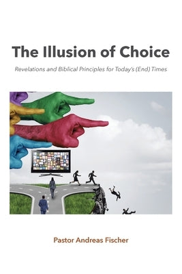 The Illusion of Choice: Revelations and Biblical Principles for Today's (End) Times by Fischer, Pastor Andreas