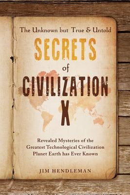 The Unknown but True & Untold Secrets of Civilization X: Revealed Mysteries of the Greatest Technological Civilization Planet Earth has Ever Known by Hendleman, Jim