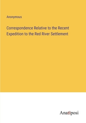 Correspondence Relative to the Recent Expedition to the Red River Settlement by Anonymous