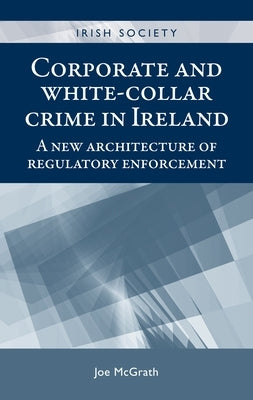 Corporate and White-Collar Crime in Ireland: A New Architecture of Regulatory Enforcement by McGrath, Joe