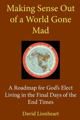 Making Sense Out of a World Gone Mad: A Roadmap for God's Elect Living in the Final Days of the End Times by Lionheart, David