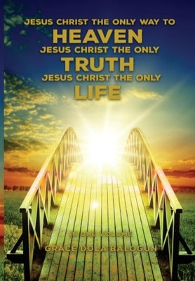 Jesus Christ The Only Way To Heaven; Jesus Christ The Only Truth; Jesus Christ The Only Life by Balogun, Grace Dola