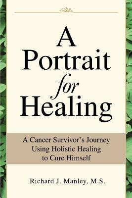 A Portrait for Healing: A Cancer Survivor's Journey Using Holistic Healing to Cure Himself by Manley, Richard J.