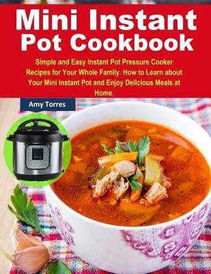 Mini Instant Pot Cookbook: Simple and Easy Instant Pot Pressure Cooker Recipes for Your Whole Family. How to Learn about Your Mini Instant Pot an by Torres, Amy