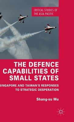 The Defence Capabilities of Small States: Singapore and Taiwan's Responses to Strategic Desperation by Wu, Shang-Su