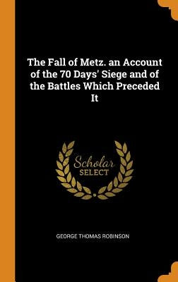 The Fall of Metz. an Account of the 70 Days' Siege and of the Battles Which Preceded It by Robinson, George Thomas