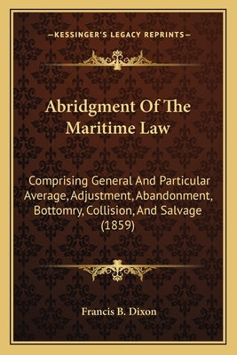 Abridgment of the Maritime Law: Comprising General and Particular Average, Adjustment, Abandonment, Bottomry, Collision, and Salvage (1859) by Dixon, Francis B.