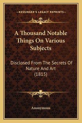 A Thousand Notable Things on Various Subjects: Disclosed from the Secrets of Nature and Art (1815) by Anonymous