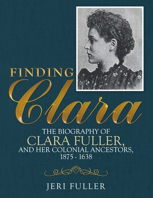 Finding Clara: The Biography of Clara Fuller and Her Colonial Ancestors, 1875-1638 by Jeri Fuller