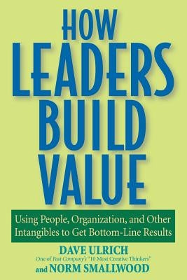 How Leaders Build Value: Using People, Organization, and Other Intangibles to Get Bottom-Line Results by Ulrich, Dave