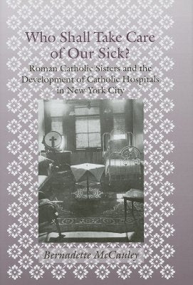 Who Shall Take Care of Our Sick?: Roman Catholic Sisters and the Development of Catholic Hospitals in New York City by McCauley, Bernadette