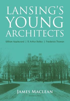 Lansing's Young Architects: William Appleyard, R. Arthur Bailey and Frederick Thoman by MacLean, James