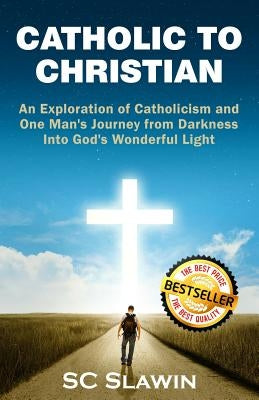 Catholic to Christian: An Exploration of Catholicism and One Man's Journey from Darkness into God's Wonderful Light by Slawin, S. C.