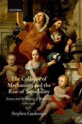 The Collapse of Mechanism and the Rise of Sensibility: Science and Shaping of the Modernity 1680-1760 by Gaukroger, Stephen