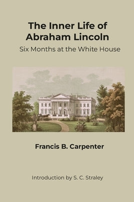 The Inner Life of Abraham Lincoln: Six Months at the White House by Carpenter, Francis B.