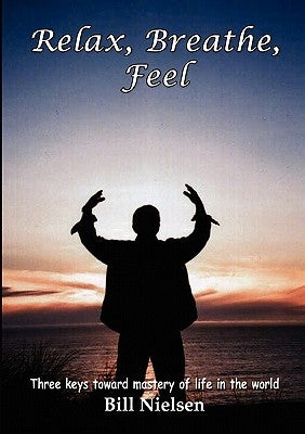 Relax, Breathe, Feel 3 Keys Toward Mastery of Life in the World by Nielsen, Bill