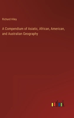 A Compendium of Asiatic, African, American, and Australian Geography by Hiley, Richard