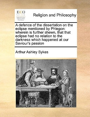 A Defence of the Dissertation on the Eclipse Mentioned by Phlegon: Wherein Is Further Shewn, That That Eclipse Had No Relation to the Darkness Which H by Sykes, Arthur Ashley