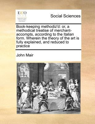 Book-Keeping Methodiz'd: Or, a Methodical Treatise of Merchant-Accompts, According to the Italian Form. Wherein the Theory of the Art Is Fully by Mair, John