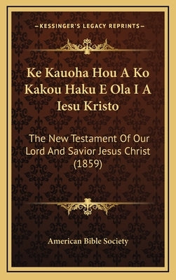 Ke Kauoha Hou A Ko Kakou Haku E Ola I A Iesu Kristo: The New Testament Of Our Lord And Savior Jesus Christ (1859) by American Bible Society