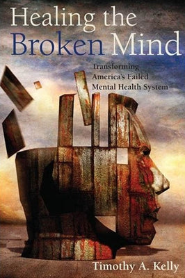 Healing the Broken Mind: Transforming Americaas Failed Mental Health System by Kelly, Timothy A.