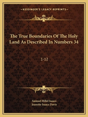 The True Boundaries Of The Holy Land As Described In Numbers 34: 1-12: Solving The Many Diversified Theories As To Their Location (1917) by Isaacs, Samuel Hillel