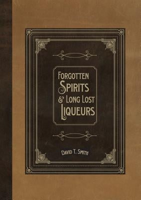 Forgotten Spirits & Long Lost Liqueurs by Smith, David T.