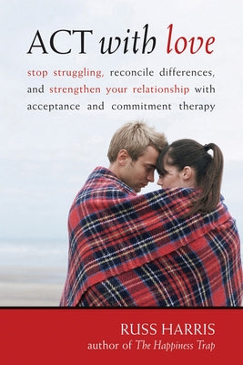 ACT with Love: Stop Struggling, Reconcile Differences, and Strengthen Your Relationship with Acceptance and Commitment Therapy by Harris, Russ