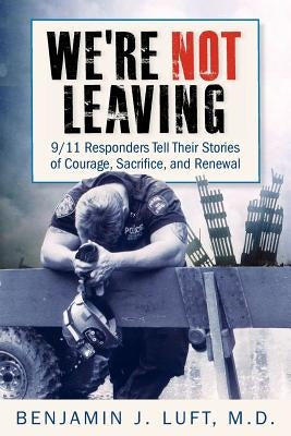 We're Not Leaving: 9/11 Responders Tell Their Stories of Courage, Sacrifice, and Renewal by Luft, Benjamin J.