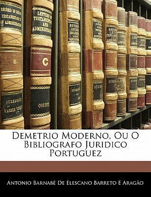 Demetrio Moderno, Ou O Bibliografo Juridico Portuguez by Antonio Barnab De Elescano Barreto E. a.