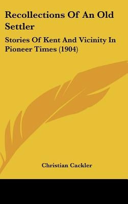 Recollections Of An Old Settler: Stories Of Kent And Vicinity In Pioneer Times (1904) by Cackler, Christian