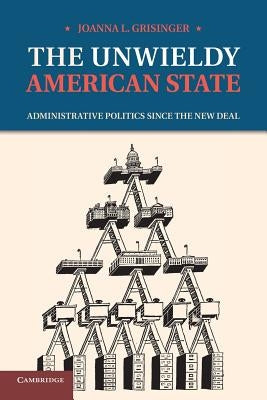 The Unwieldy American State: Administrative Politics Since the New Deal by Grisinger, Joanna L.