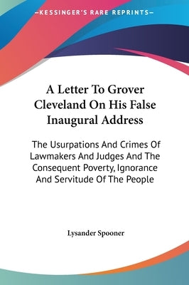 A Letter To Grover Cleveland On His False Inaugural Address: The Usurpations And Crimes Of Lawmakers And Judges And The Consequent Poverty, Ignorance by Spooner, Lysander