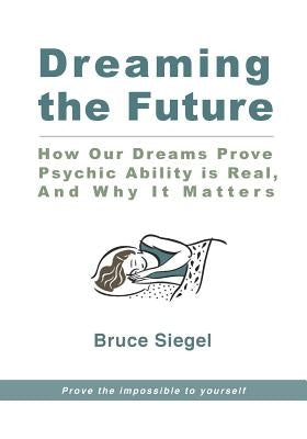 Dreaming The Future: How Our Dreams Prove Psychic Ability Is Real, And Why It Matters by Siegel, Bruce