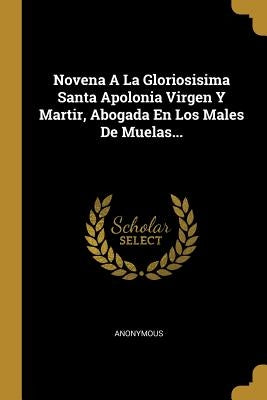 Novena A La Gloriosisima Santa Apolonia Virgen Y Martir, Abogada En Los Males De Muelas... by Anonymous