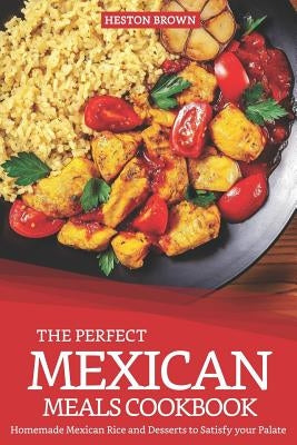 The Perfect Mexican Meals Cookbook: Homemade Mexican Rice and Desserts to Satisfy Your Palate by Brown, Heston